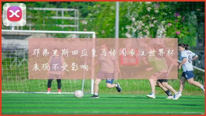 邓弗里斯回应皇马传闻专注世界杯表现不受影响