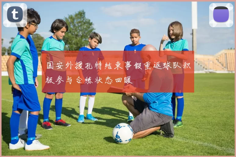国安外援孔特结束事假重返球队积极参与合练状态回暖