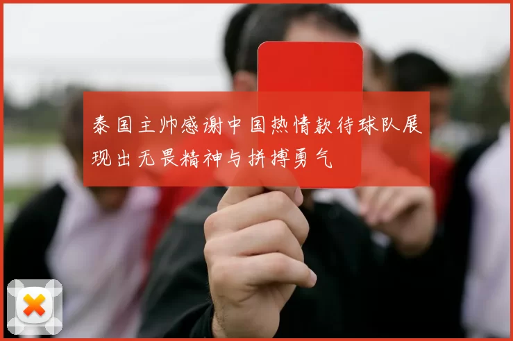 泰国主帅感谢中国热情款待球队展现出无畏精神与拼搏勇气