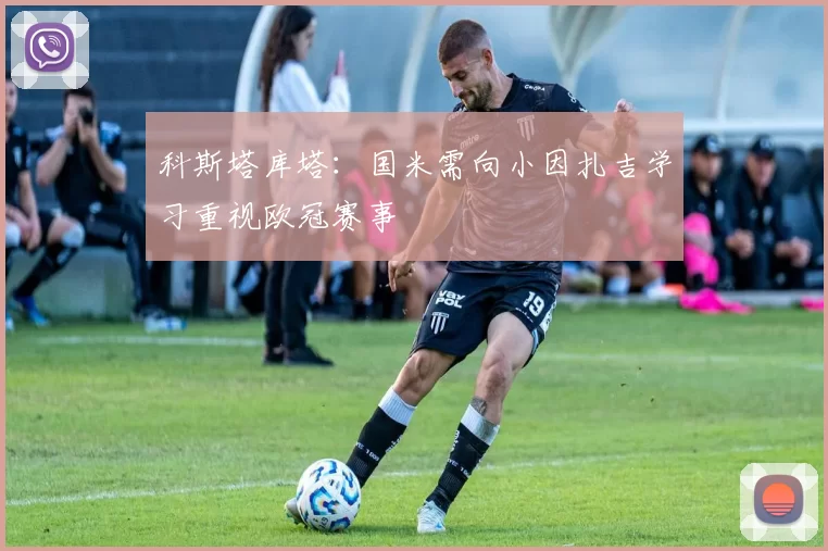 科斯塔库塔：国米需向小因扎吉学习重视欧冠赛事