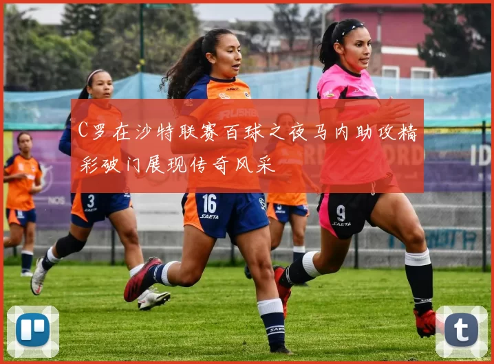 C罗在沙特联赛百球之夜马内助攻精彩破门展现传奇风采
