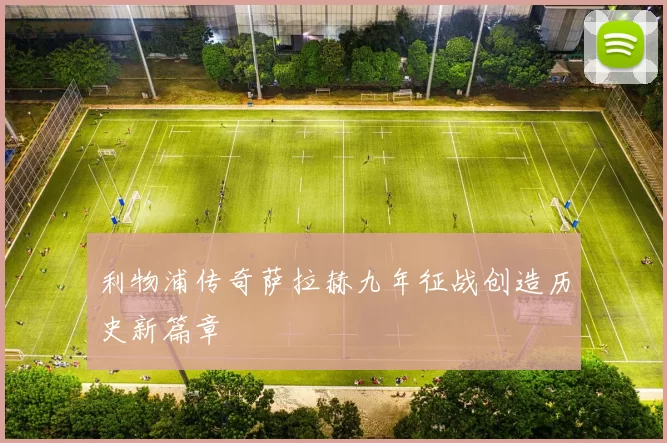 利物浦传奇萨拉赫九年征战创造历史新篇章