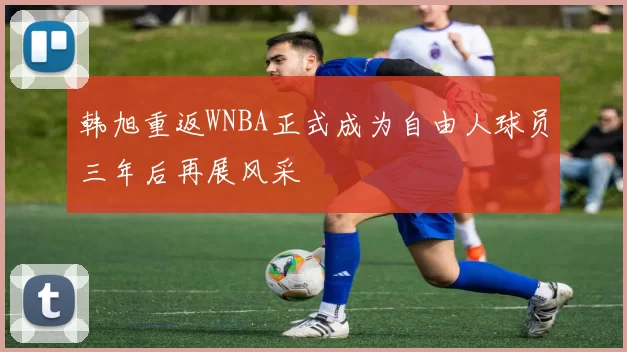 韩旭重返WNBA正式成为自由人球员三年后再展风采