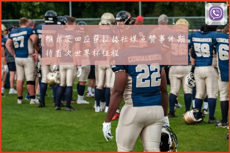 维尔茨回应萨拉赫社媒点赞事件期待首次世界杯征程