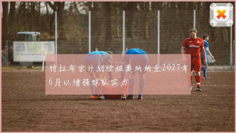 特拉布宗计划续租奥纳纳至2027年6月以增强球队实力