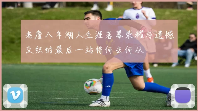 老詹八年湖人生涯落幕荣耀与遗憾交织的最后一站将何去何从