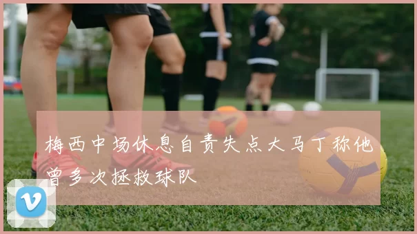 梅西中场休息自责失点大马丁称他曾多次拯救球队