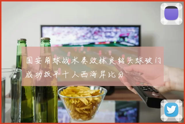 国安角球战术奏效林良铭头球破门成功扳平十人西海岸比分