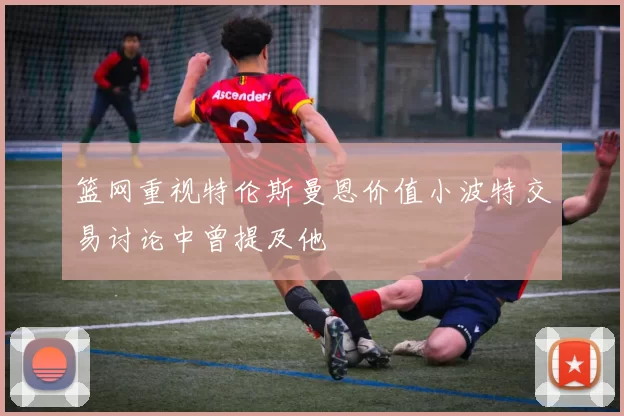 篮网重视特伦斯曼恩价值小波特交易讨论中曾提及他