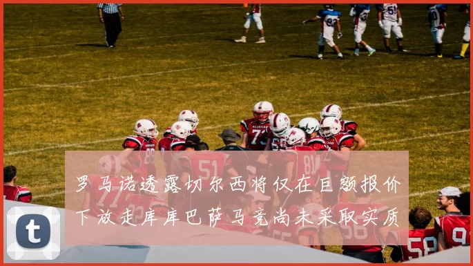 罗马诺透露切尔西将仅在巨额报价下放走库库巴萨马竞尚未采取实质行动